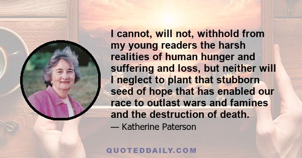 I cannot, will not, withhold from my young readers the harsh realities of human hunger and suffering and loss, but neither will I neglect to plant that stubborn seed of hope that has enabled our race to outlast wars and 