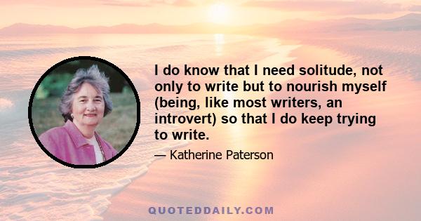 I do know that I need solitude, not only to write but to nourish myself (being, like most writers, an introvert) so that I do keep trying to write.