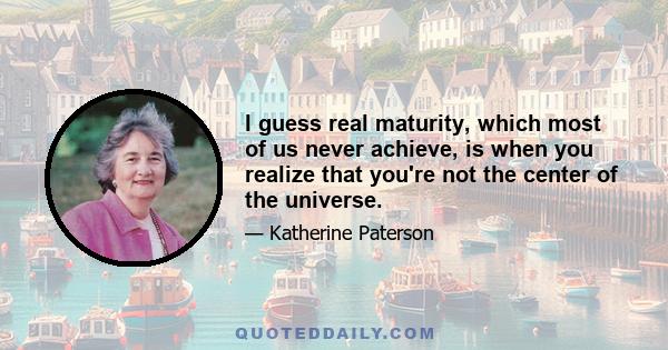 I guess real maturity, which most of us never achieve, is when you realize that you're not the center of the universe.