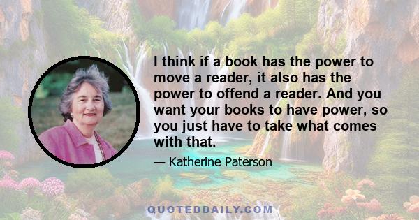 I think if a book has the power to move a reader, it also has the power to offend a reader. And you want your books to have power, so you just have to take what comes with that.