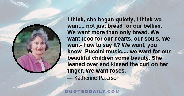 I think, she began quietly, I think we want... not just bread for our bellies. We want more than only bread. We want food for our hearts, our souls. We want- how to say it? We want, you know- Puccini music.... we want