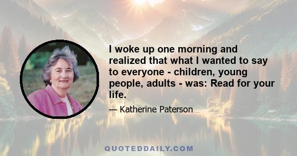 I woke up one morning and realized that what I wanted to say to everyone - children, young people, adults - was: Read for your life.