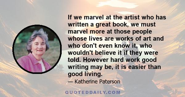 If we marvel at the artist who has written a great book, we must marvel more at those people whose lives are works of art and who don't even know it, who wouldn't believe it if they were told. However hard work good