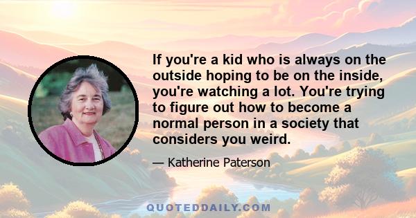 If you're a kid who is always on the outside hoping to be on the inside, you're watching a lot. You're trying to figure out how to become a normal person in a society that considers you weird.