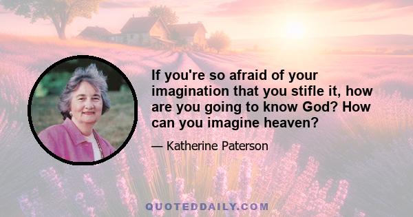 If you're so afraid of your imagination that you stifle it, how are you going to know God? How can you imagine heaven?