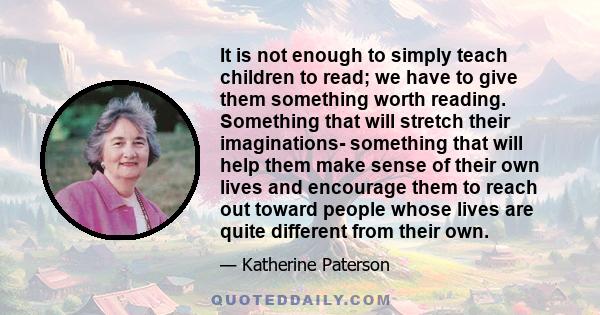 It is not enough to simply teach children to read; we have to give them something worth reading. Something that will stretch their imaginations- something that will help them make sense of their own lives and encourage