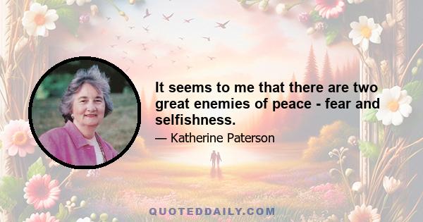 It seems to me that there are two great enemies of peace - fear and selfishness.