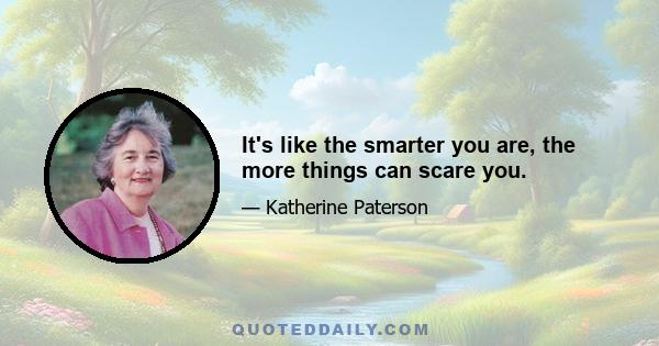 It's like the smarter you are, the more things can scare you.