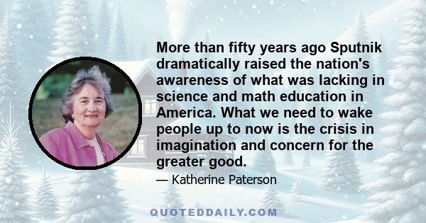 More than fifty years ago Sputnik dramatically raised the nation's awareness of what was lacking in science and math education in America. What we need to wake people up to now is the crisis in imagination and concern