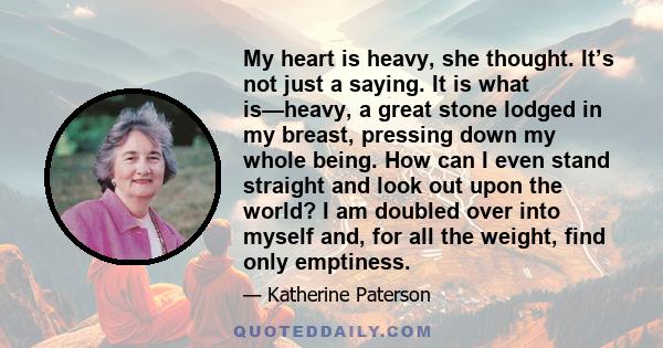 My heart is heavy, she thought. It’s not just a saying. It is what is—heavy, a great stone lodged in my breast, pressing down my whole being. How can I even stand straight and look out upon the world? I am doubled over