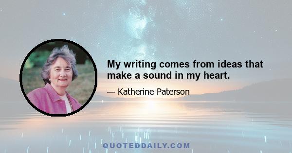 My writing comes from ideas that make a sound in my heart.