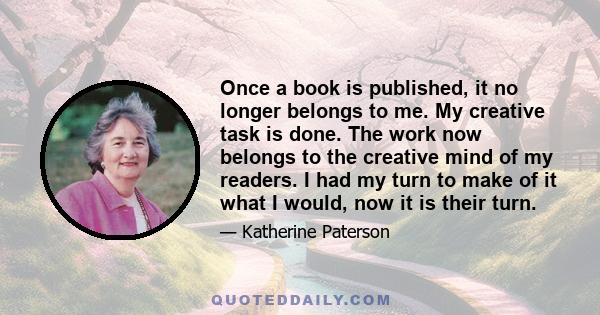 Once a book is published, it no longer belongs to me. My creative task is done. The work now belongs to the creative mind of my readers. I had my turn to make of it what I would, now it is their turn.