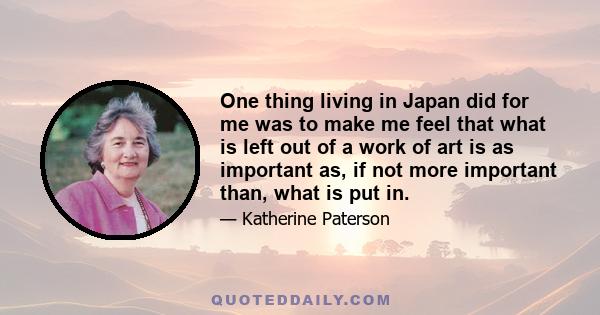 One thing living in Japan did for me was to make me feel that what is left out of a work of art is as important as, if not more important than, what is put in.