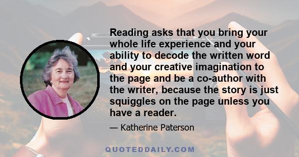 Reading asks that you bring your whole life experience and your ability to decode the written word and your creative imagination to the page and be a co-author with the writer, because the story is just squiggles on the 