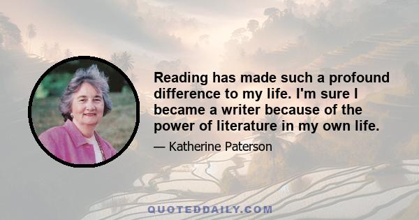 Reading has made such a profound difference to my life. I'm sure I became a writer because of the power of literature in my own life.