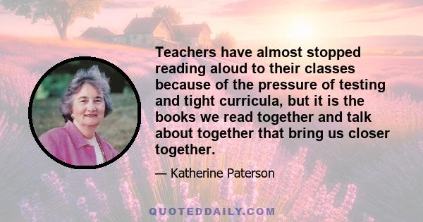 Teachers have almost stopped reading aloud to their classes because of the pressure of testing and tight curricula, but it is the books we read together and talk about together that bring us closer together.