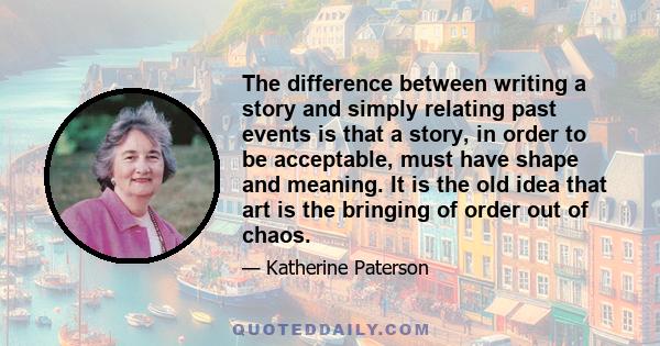 The difference between writing a story and simply relating past events is that a story, in order to be acceptable, must have shape and meaning. It is the old idea that art is the bringing of order out of chaos.