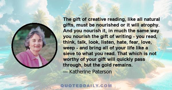 The gift of creative reading, like all natural gifts, must be nourished or it will atrophy. And you nourish it, in much the same way you nourish the gift of writing - you read, think, talk, look, listen, hate, fear,