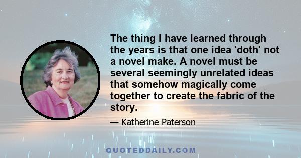 The thing I have learned through the years is that one idea 'doth' not a novel make. A novel must be several seemingly unrelated ideas that somehow magically come together to create the fabric of the story.