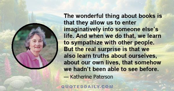 The wonderful thing about books is that they allow us to enter imaginatively into someone else’s life. And when we do that, we learn to sympathize with other people. But the real surprise is that we also learn truths