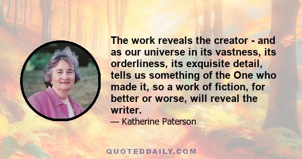 The work reveals the creator - and as our universe in its vastness, its orderliness, its exquisite detail, tells us something of the One who made it, so a work of fiction, for better or worse, will reveal the writer.