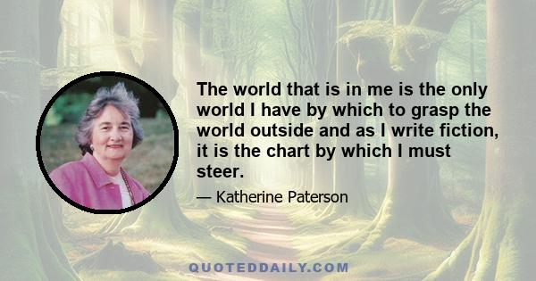 The world that is in me is the only world I have by which to grasp the world outside and as I write fiction, it is the chart by which I must steer.