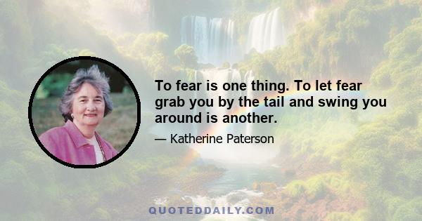 To fear is one thing. To let fear grab you by the tail and swing you around is another.