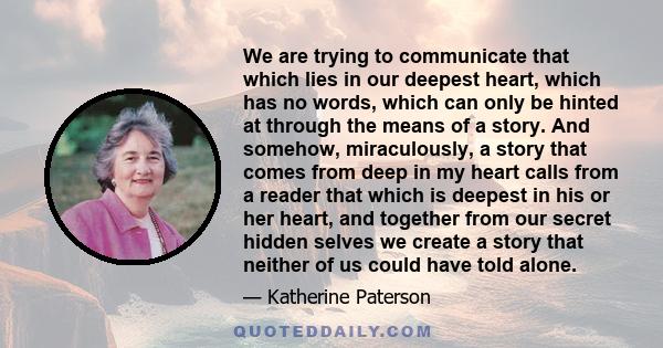 We are trying to communicate that which lies in our deepest heart, which has no words, which can only be hinted at through the means of a story. And somehow, miraculously, a story that comes from deep in my heart calls