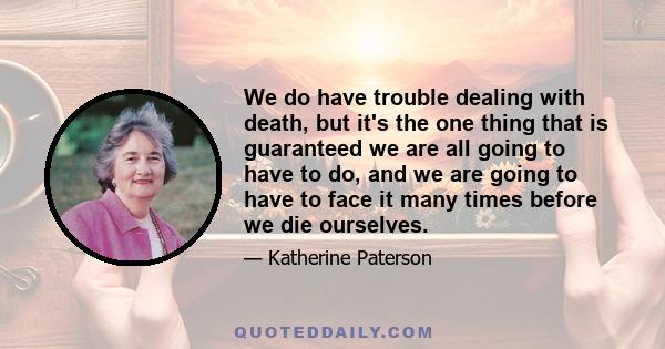 We do have trouble dealing with death, but it's the one thing that is guaranteed we are all going to have to do, and we are going to have to face it many times before we die ourselves.