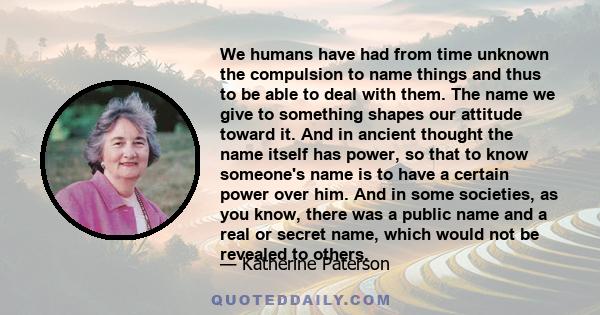 We humans have had from time unknown the compulsion to name things and thus to be able to deal with them. The name we give to something shapes our attitude toward it. And in ancient thought the name itself has power, so 