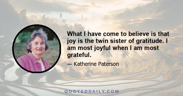 What I have come to believe is that joy is the twin sister of gratitude. I am most joyful when I am most grateful.