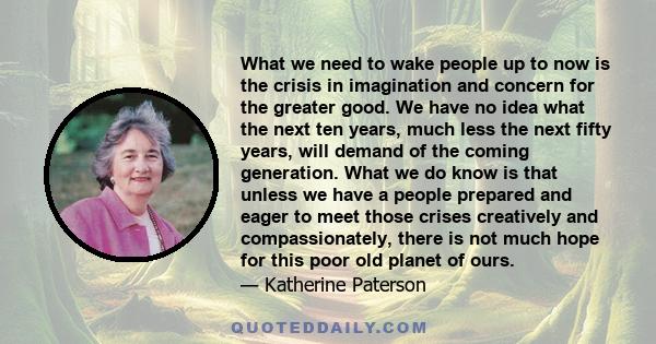 What we need to wake people up to now is the crisis in imagination and concern for the greater good. We have no idea what the next ten years, much less the next fifty years, will demand of the coming generation. What we 