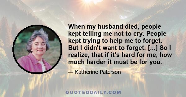 When my husband died, people kept telling me not to cry. People kept trying to help me to forget. But I didn't want to forget. [...] So I realize, that if it's hard for me, how much harder it must be for you.