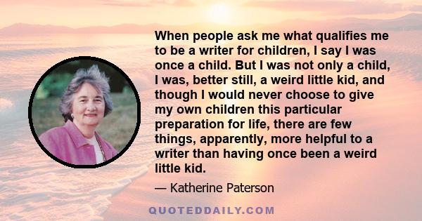 When people ask me what qualifies me to be a writer for children, I say I was once a child. But I was not only a child, I was, better still, a weird little kid, and though I would never choose to give my own children