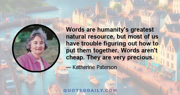 Words are humanity's greatest natural resource, but most of us have trouble figuring out how to put them together. Words aren't cheap. They are very precious. They are like water, which gives life and growth and