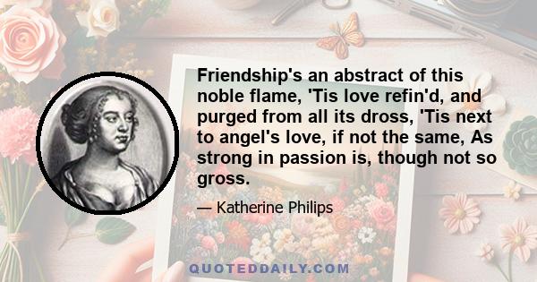 Friendship's an abstract of this noble flame, 'Tis love refin'd, and purged from all its dross, 'Tis next to angel's love, if not the same, As strong in passion is, though not so gross.