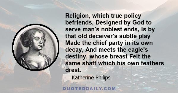 Religion, which true policy befriends, Designed by God to serve man's noblest ends, Is by that old deceiver's subtle play Made the chief party in its own decay, And meets the eagle's destiny, whose breast Felt the same