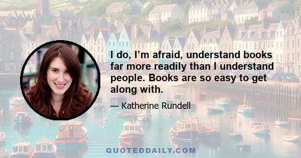 I do, I’m afraid, understand books far more readily than I understand people. Books are so easy to get along with.