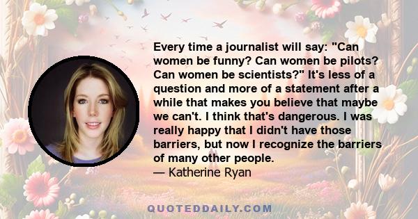 Every time a journalist will say: Can women be funny? Can women be pilots? Can women be scientists? It's less of a question and more of a statement after a while that makes you believe that maybe we can't. I think