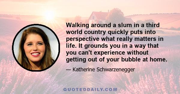 Walking around a slum in a third world country quickly puts into perspective what really matters in life. It grounds you in a way that you can't experience without getting out of your bubble at home.