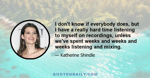 I don't know if everybody does, but I have a really hard time listening to myself on recordings, unless we've spent weeks and weeks and weeks listening and mixing.