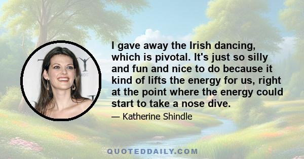 I gave away the Irish dancing, which is pivotal. It's just so silly and fun and nice to do because it kind of lifts the energy for us, right at the point where the energy could start to take a nose dive.