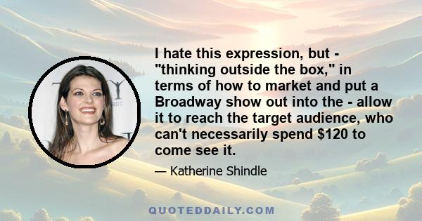 I hate this expression, but - thinking outside the box, in terms of how to market and put a Broadway show out into the - allow it to reach the target audience, who can't necessarily spend $120 to come see it.