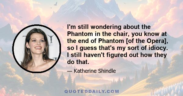 I'm still wondering about the Phantom in the chair, you know at the end of Phantom [of the Opera], so I guess that's my sort of idiocy. I still haven't figured out how they do that.