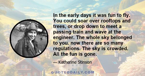 In the early days it was fun to fly. You could soar over rooftops and trees, or drop down to meet a passing train and wave at the engineer. The whole sky belonged to you. now there are so many regulations. The sky is