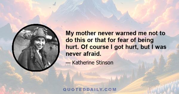 My mother never warned me not to do this or that for fear of being hurt. Of course I got hurt, but I was never afraid.