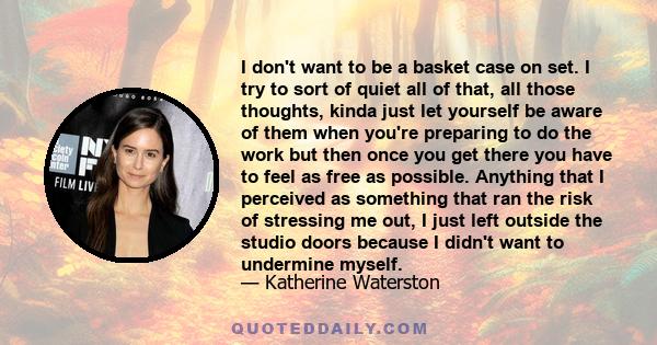 I don't want to be a basket case on set. I try to sort of quiet all of that, all those thoughts, kinda just let yourself be aware of them when you're preparing to do the work but then once you get there you have to feel 