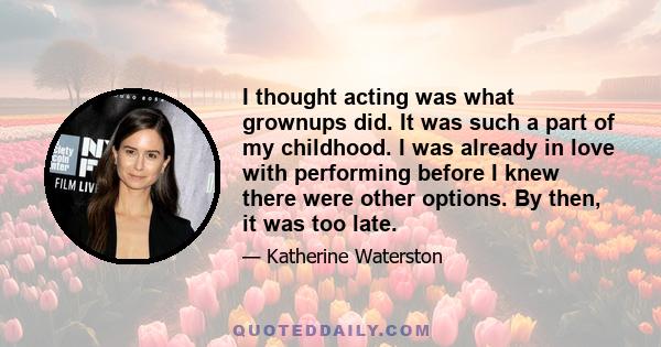 I thought acting was what grownups did. It was such a part of my childhood. I was already in love with performing before I knew there were other options. By then, it was too late.