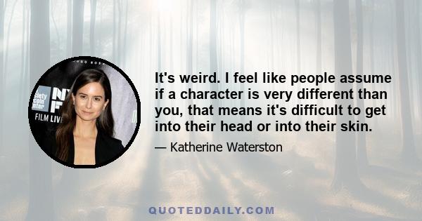 It's weird. I feel like people assume if a character is very different than you, that means it's difficult to get into their head or into their skin.