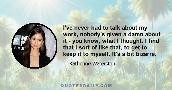 I've never had to talk about my work, nobody's given a damn about it - you know, what I thought. I find that I sort of like that, to get to keep it to myself. It's a bit bizarre.